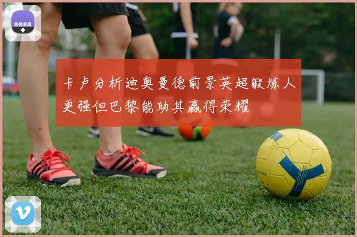 卡卢分析迪奥曼德前景英超锻炼人更强但巴黎能助其赢得荣耀