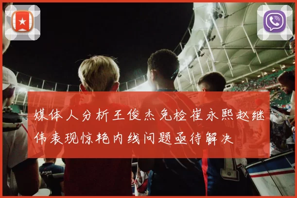 媒体人分析王俊杰免检崔永熙赵继伟表现惊艳内线问题亟待解决