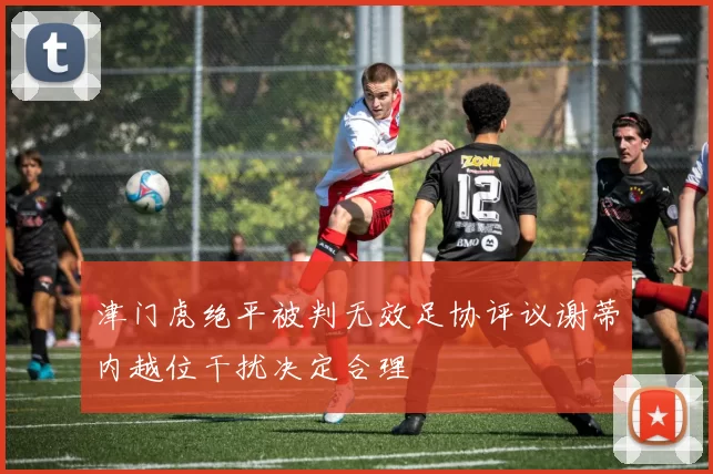 津门虎绝平被判无效足协评议谢蒂内越位干扰决定合理