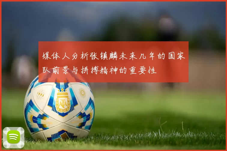媒体人分析张镇麟未来几年的国家队前景与拼搏精神的重要性