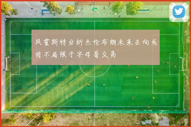 风霍斯特分析杰伦布朗未来去向或将不局限于字母哥交易