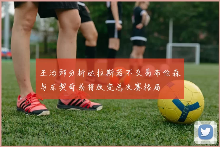 王治郅分析达拉斯若不交易布伦森与东契奇或将改变总决赛格局