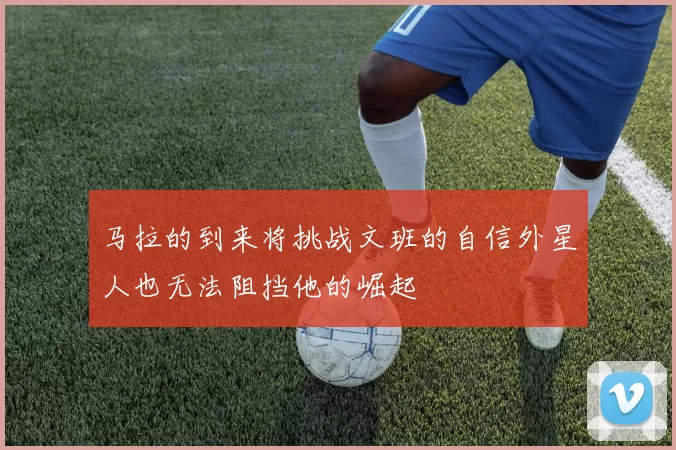 马拉的到来将挑战文班的自信外星人也无法阻挡他的崛起