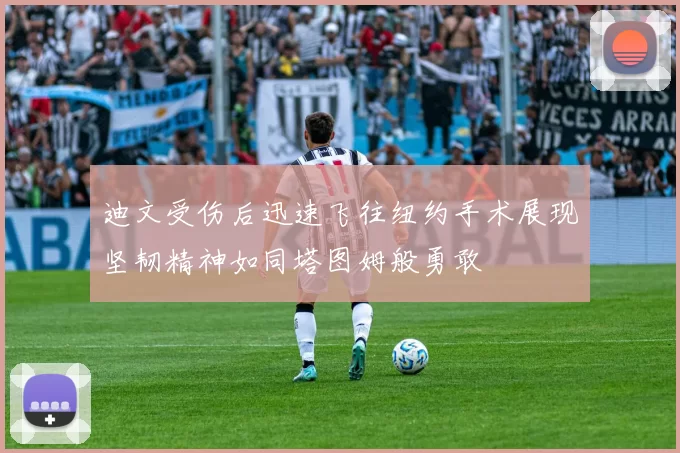 迪文受伤后迅速飞往纽约手术展现坚韧精神如同塔图姆般勇敢