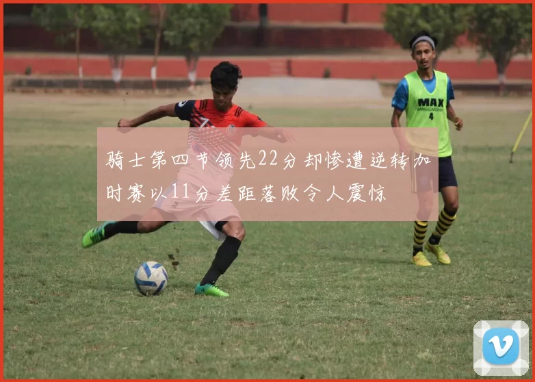 骑士第四节领先22分却惨遭逆转加时赛以11分差距落败令人震惊