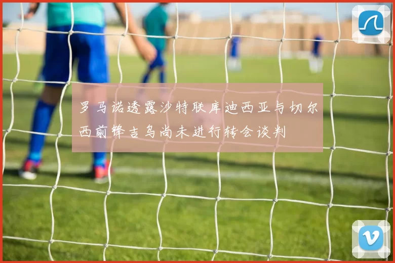 罗马诺透露沙特联库迪西亚与切尔西前锋吉乌尚未进行转会谈判