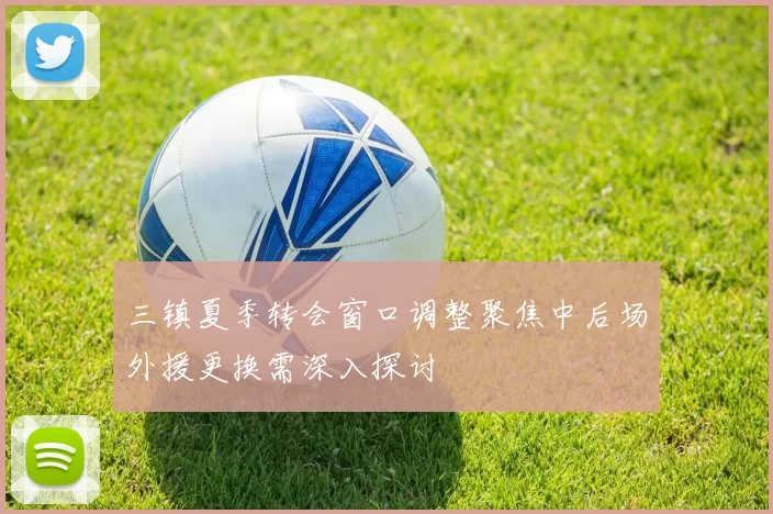 三镇夏季转会窗口调整聚焦中后场外援更换需深入探讨