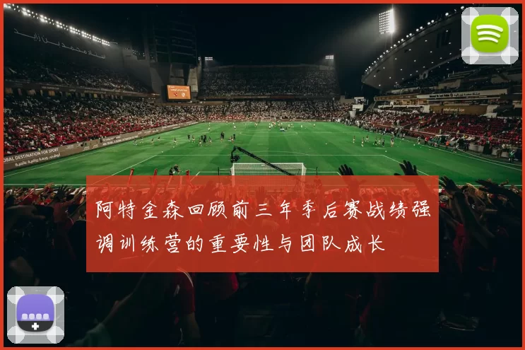 阿特金森回顾前三年季后赛战绩强调训练营的重要性与团队成长
