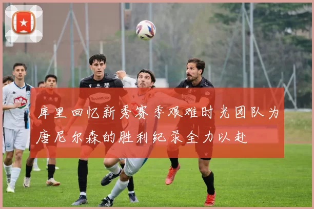库里回忆新秀赛季艰难时光团队为唐尼尔森的胜利纪录全力以赴