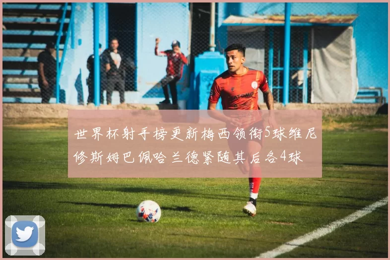 世界杯射手榜更新梅西领衔5球维尼修斯姆巴佩哈兰德紧随其后各4球