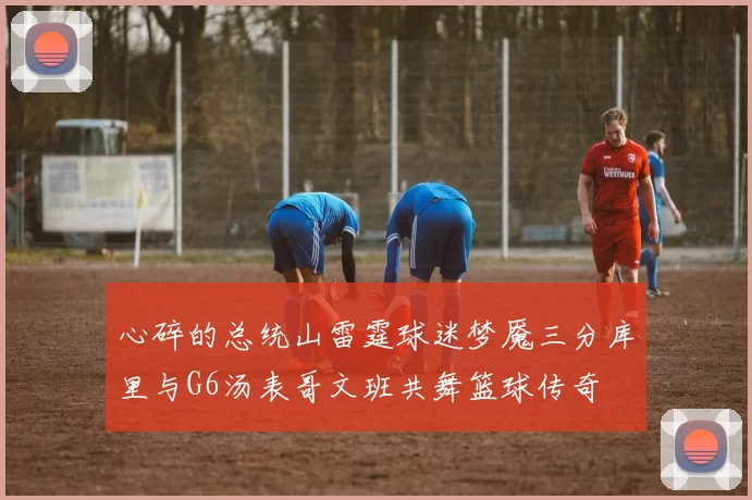 心碎的总统山雷霆球迷梦魇三分库里与G6汤表哥文班共舞篮球传奇