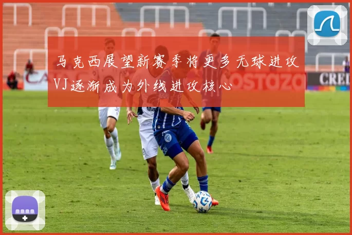 马克西展望新赛季将更多无球进攻VJ逐渐成为外线进攻核心