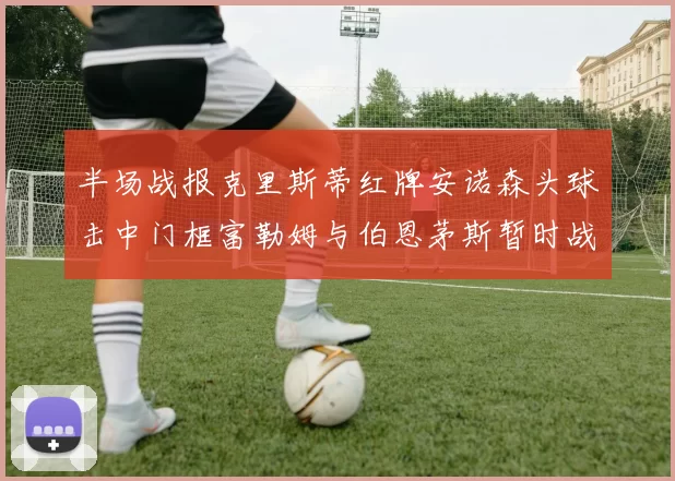 半场战报克里斯蒂红牌安诺森头球击中门框富勒姆与伯恩茅斯暂时战成平局