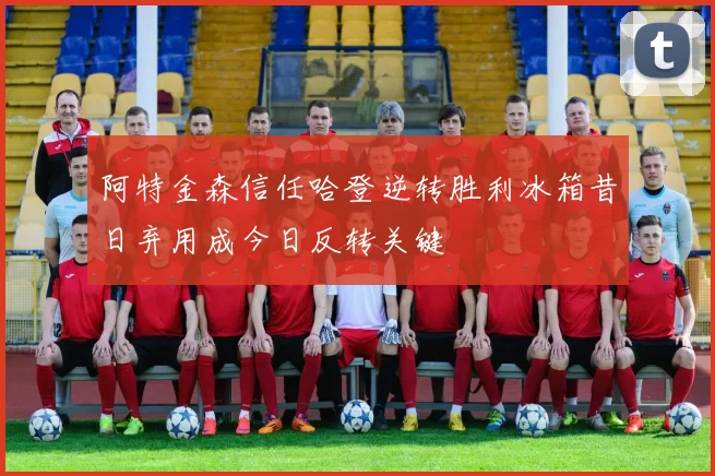 阿特金森信任哈登逆转胜利冰箱昔日弃用成今日反转关键