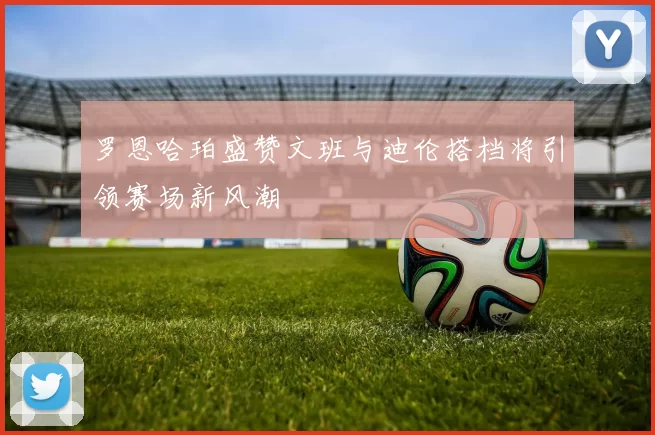 罗恩哈珀盛赞文班与迪伦搭档将引领赛场新风潮