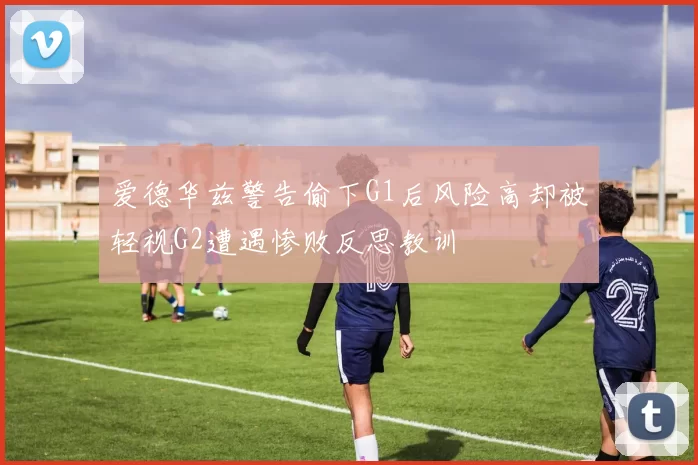 爱德华兹警告偷下G1后风险高却被轻视G2遭遇惨败反思教训