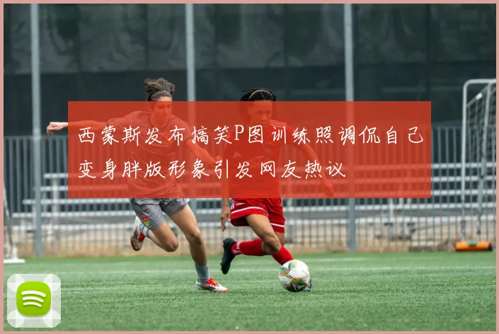 西蒙斯发布搞笑P图训练照调侃自己变身胖版形象引发网友热议