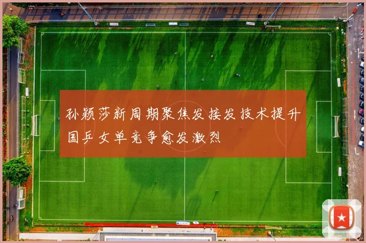 孙颖莎新周期聚焦发接发技术提升国乒女单竞争愈发激烈